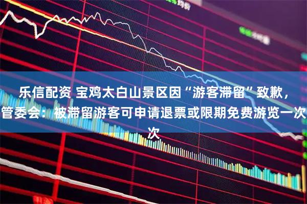 乐信配资 宝鸡太白山景区因“游客滞留”致歉，管委会：被滞留游客可申请退票或限期免费游览一次