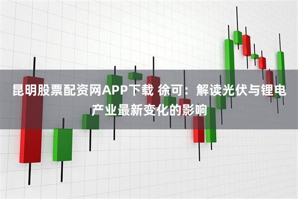 昆明股票配资网APP下载 徐可：解读光伏与锂电产业最新变化的影响