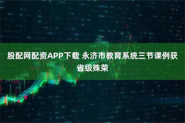 股配网配资APP下载 永济市教育系统三节课例获省级殊荣