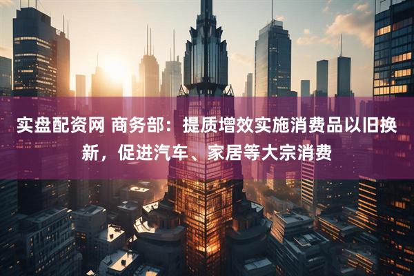 实盘配资网 商务部：提质增效实施消费品以旧换新，促进汽车、家居等大宗消费