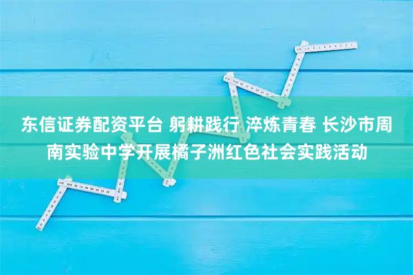 东信证券配资平台 躬耕践行 淬炼青春 长沙市周南实验中学开展橘子洲红色社会实践活动