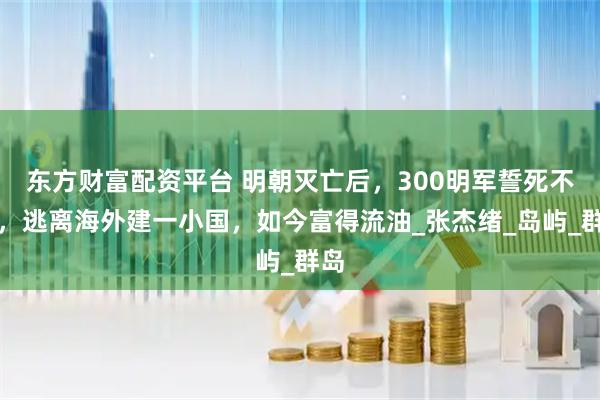 东方财富配资平台 明朝灭亡后，300明军誓死不降，逃离海外建一小国，如今富得流油_张杰绪_岛屿_群岛