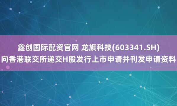 鑫创国际配资官网 龙旗科技(603341.SH)向香港联交所递交H股发行上市申请并刊发申请资料