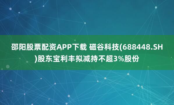 邵阳股票配资APP下载 磁谷科技(688448.SH)股东宝利丰拟减持不超3%股份
