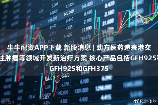 牛牛配资APP下载 新股消息 | 劲方医药递表港交所 公司专注肿瘤等领域开发新治疗方案 核心产品包括GFH925和GFH375