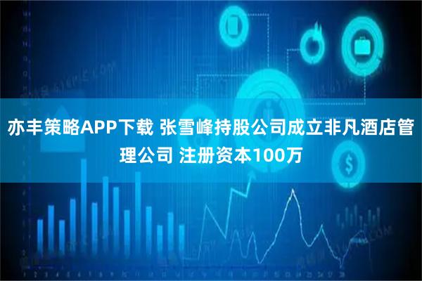 亦丰策略APP下载 张雪峰持股公司成立非凡酒店管理公司 注册资本100万
