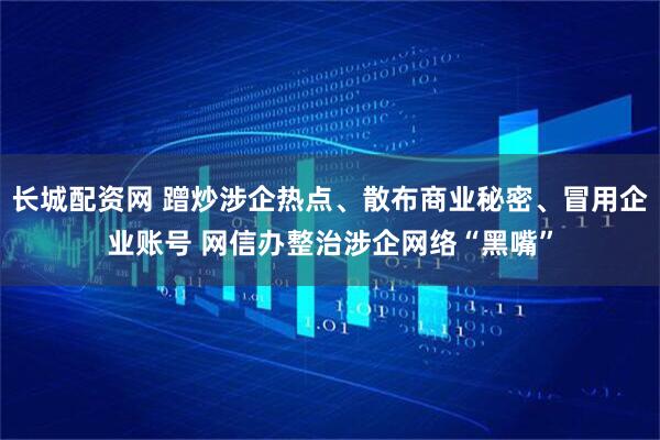 长城配资网 蹭炒涉企热点、散布商业秘密、冒用企业账号 网信办整治涉企网络“黑嘴”