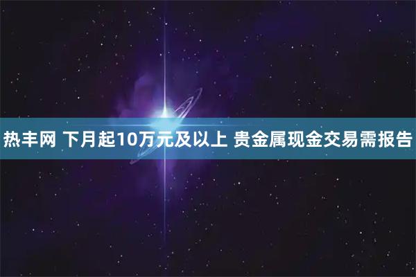 热丰网 下月起10万元及以上 贵金属现金交易需报告
