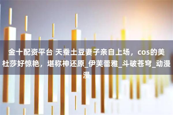 金十配资平台 天蚕土豆妻子亲自上场，cos的美杜莎好惊艳，堪称神还原_伊芙蕾雅_斗破苍穹_动漫