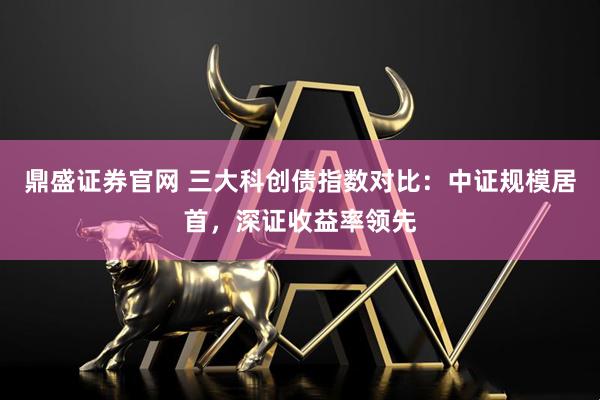 鼎盛证券官网 三大科创债指数对比：中证规模居首，深证收益率领先