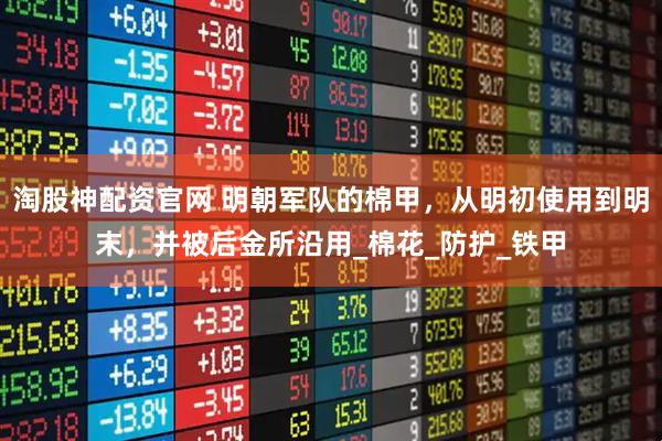 淘股神配资官网 明朝军队的棉甲，从明初使用到明末，并被后金所沿用_棉花_防护_铁甲