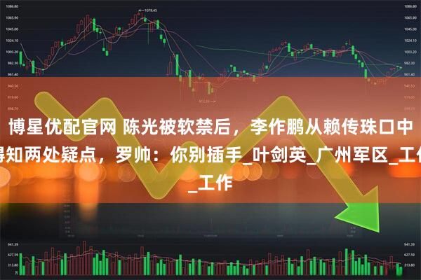 博星优配官网 陈光被软禁后，李作鹏从赖传珠口中得知两处疑点，罗帅：你别插手_叶剑英_广州军区_工作