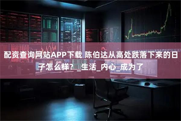配资查询网站APP下载 陈伯达从高处跌落下来的日子怎么样？_生活_内心_成为了