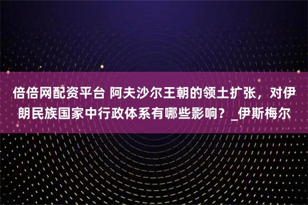 倍倍网配资平台 阿夫沙尔王朝的领土扩张，对伊朗民族国家中行政体系有哪些影响？_伊斯梅尔