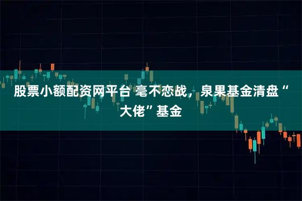 股票小额配资网平台 毫不恋战，泉果基金清盘“大佬”基金