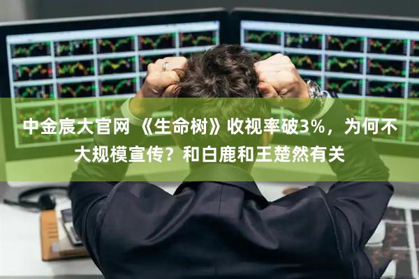 中金宸大官网 《生命树》收视率破3%，为何不大规模宣传？和白鹿和王楚然有关