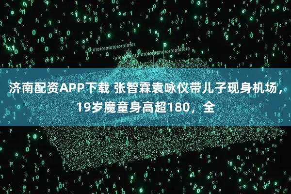 济南配资APP下载 张智霖袁咏仪带儿子现身机场，19岁魔童身高超180，全