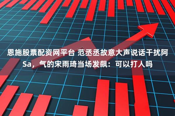 恩施股票配资网平台 范丞丞故意大声说话干扰阿Sa，气的宋雨琦当场发飙：可以打人吗