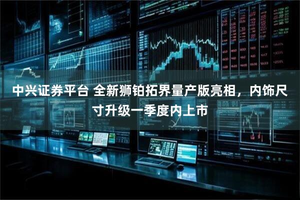 中兴证券平台 全新狮铂拓界量产版亮相，内饰尺寸升级一季度内上市
