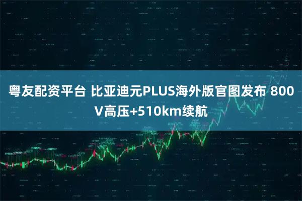 粤友配资平台 比亚迪元PLUS海外版官图发布 800V高压+510km续航