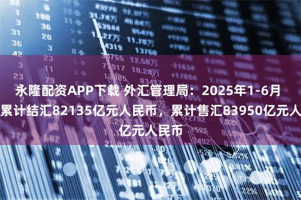 永隆配资APP下载 外汇管理局：2025年1-6月 银行累计结汇82135亿元人民币，累计售汇83950亿元人民币