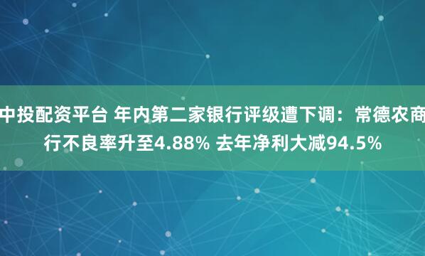 中投配资平台 年内第二家银行评级遭下调：常德农商行不良率升至4.88% 去年净利大减94.5%