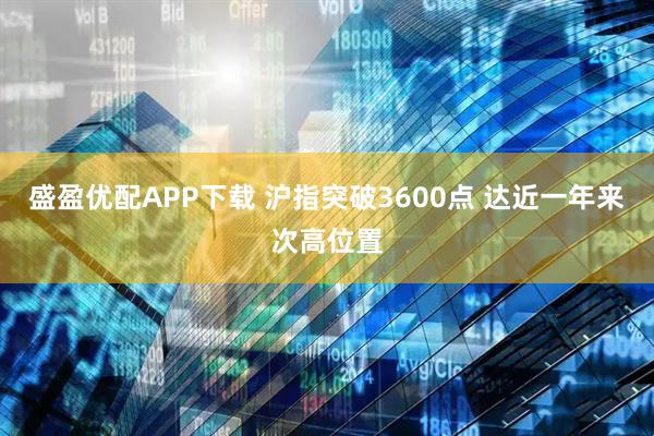 盛盈优配APP下载 沪指突破3600点 达近一年来次高位置