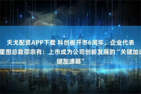 天戈配资APP下载 科创板开市6周年，企业代表中科星图总裁邵宗有：上市成为公司创新发展的“关键加速器”