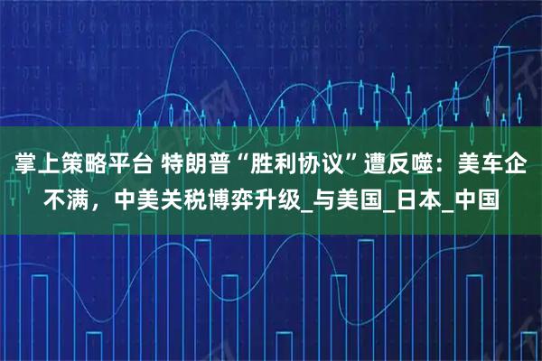 掌上策略平台 特朗普“胜利协议”遭反噬：美车企不满，中美关税博弈升级_与美国_日本_中国