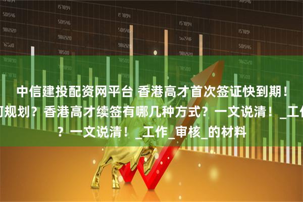 中信建投配资网平台 香港高才首次签证快到期！高才通续签如何规划？香港高才续签有哪几种方式？一文说清！_工作_审核_的材料