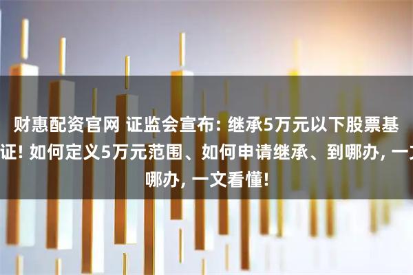 财惠配资官网 证监会宣布: 继承5万元以下股票基金免公证! 如何定义5万元范围、如何申请继承、到哪办, 一文看懂!