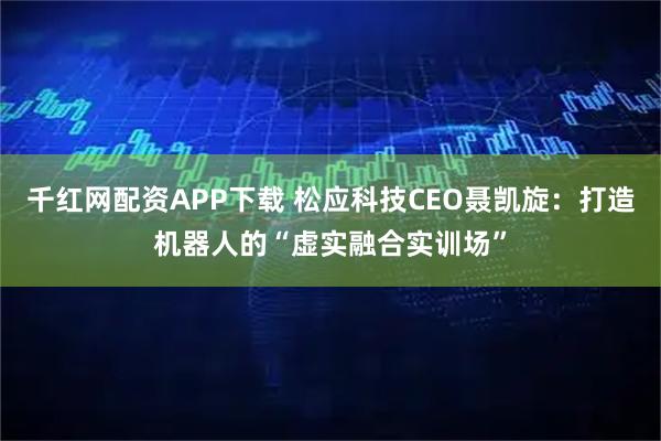 千红网配资APP下载 松应科技CEO聂凯旋：打造机器人的“虚实融合实训场”