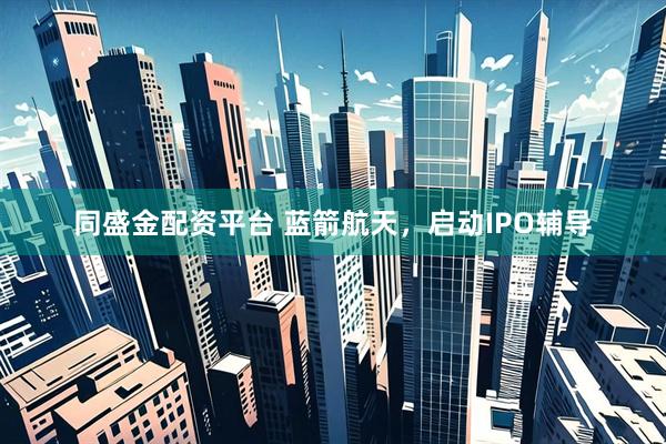 同盛金配资平台 蓝箭航天，启动IPO辅导