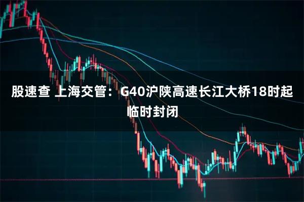 股速查 上海交管：G40沪陕高速长江大桥18时起临时封闭