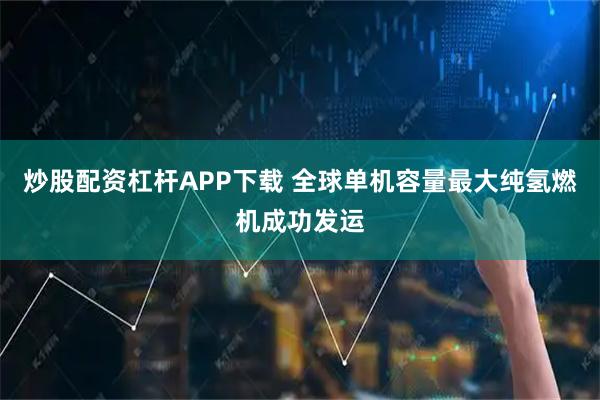炒股配资杠杆APP下载 全球单机容量最大纯氢燃机成功发运