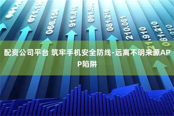 配资公司平台 筑牢手机安全防线-远离不明来源APP陷阱