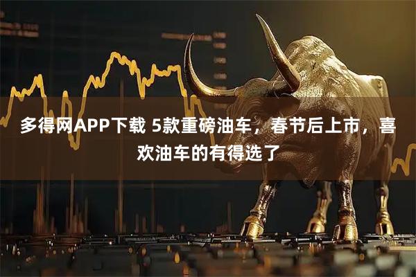 多得网APP下载 5款重磅油车，春节后上市，喜欢油车的有得选了