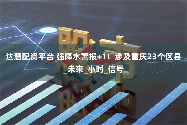 达慧配资平台 强降水警报+1！涉及重庆23个区县_未来_小时_信号