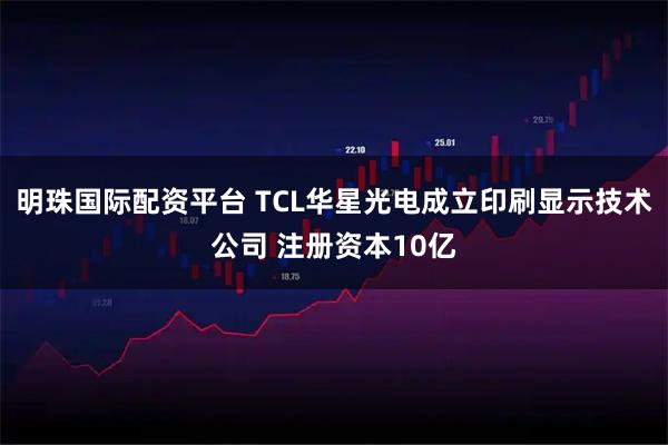 明珠国际配资平台 TCL华星光电成立印刷显示技术公司 注册资本10亿