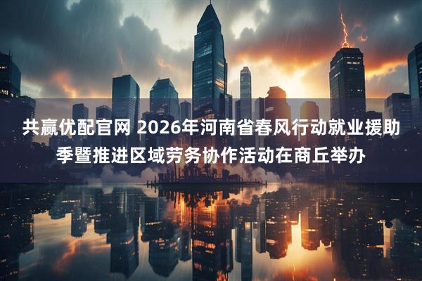 共赢优配官网 2026年河南省春风行动就业援助季暨推进区域劳务协作活动在商丘举办