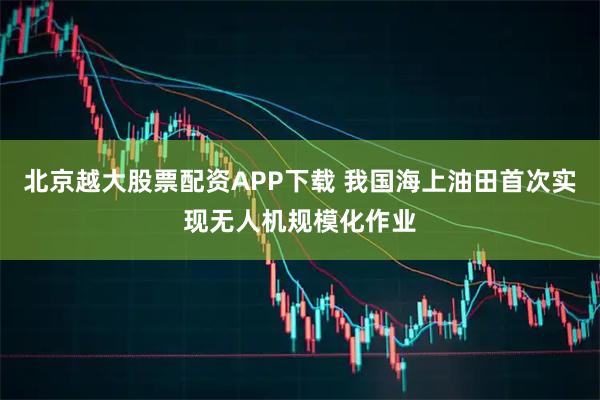 北京越大股票配资APP下载 我国海上油田首次实现无人机规模化作业