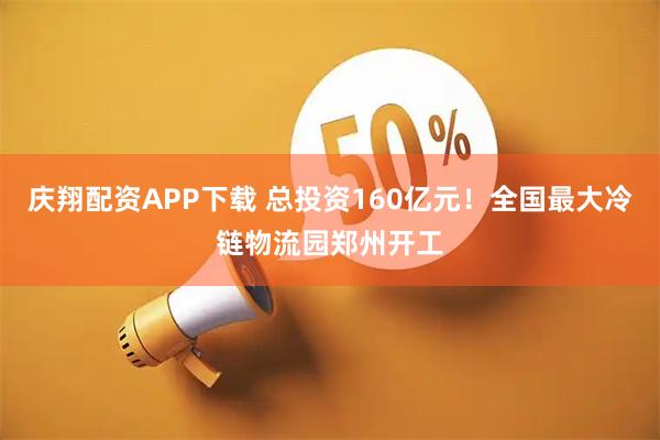 庆翔配资APP下载 总投资160亿元！全国最大冷链物流园郑州开工