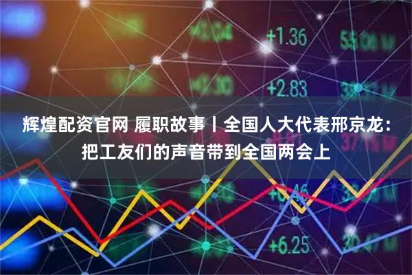 辉煌配资官网 履职故事丨全国人大代表邢京龙：把工友们的声音带到全国两会上