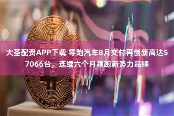 大圣配资APP下载 零跑汽车8月交付再创新高达57066台，连续六个月领跑新势力品牌