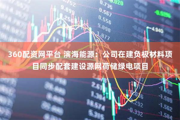 360配资网平台 滨海能源：公司在建负极材料项目同步配套建设源网荷储绿电项目