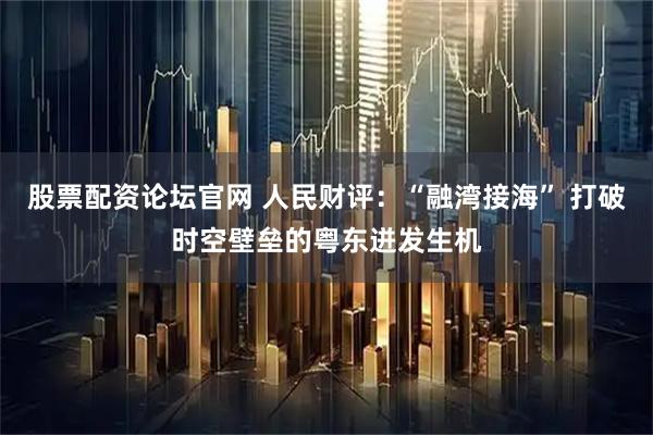 股票配资论坛官网 人民财评：“融湾接海” 打破时空壁垒的粤东迸发生机