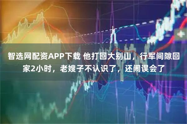 智选网配资APP下载 他打回大别山，行军间隙回家2小时，老嫂子不认识了，还闹误会了